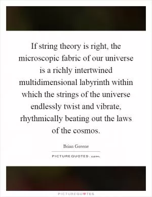 If string theory is right, the microscopic fabric of our universe is a richly intertwined multidimensional labyrinth within which the strings of the universe endlessly twist and vibrate, rhythmically beating out the laws of the cosmos Picture Quote #1