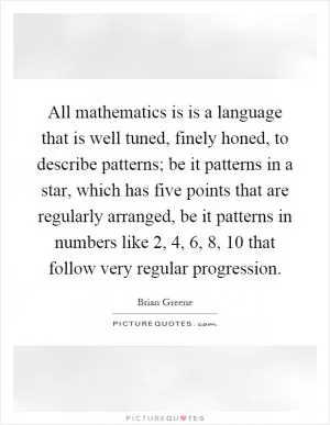 All mathematics is is a language that is well tuned, finely honed, to describe patterns; be it patterns in a star, which has five points that are regularly arranged, be it patterns in numbers like 2, 4, 6, 8, 10 that follow very regular progression Picture Quote #1