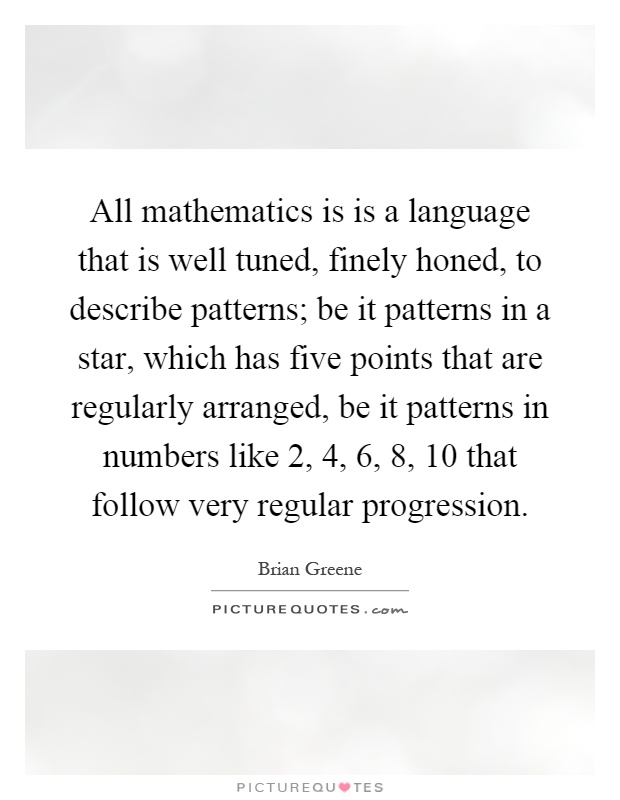 All mathematics is is a language that is well tuned, finely honed, to describe patterns; be it patterns in a star, which has five points that are regularly arranged, be it patterns in numbers like 2, 4, 6, 8, 10 that follow very regular progression Picture Quote #1