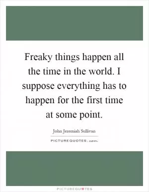 Freaky things happen all the time in the world. I suppose everything has to happen for the first time at some point Picture Quote #1