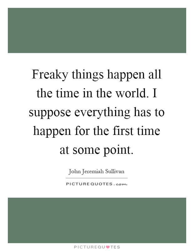 Freaky things happen all the time in the world. I suppose everything has to happen for the first time at some point Picture Quote #1