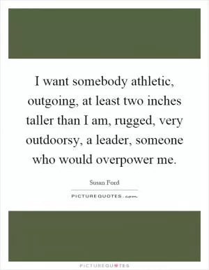 I want somebody athletic, outgoing, at least two inches taller than I am, rugged, very outdoorsy, a leader, someone who would overpower me Picture Quote #1