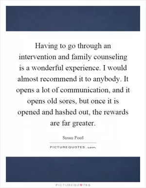 Having to go through an intervention and family counseling is a wonderful experience. I would almost recommend it to anybody. It opens a lot of communication, and it opens old sores, but once it is opened and hashed out, the rewards are far greater Picture Quote #1