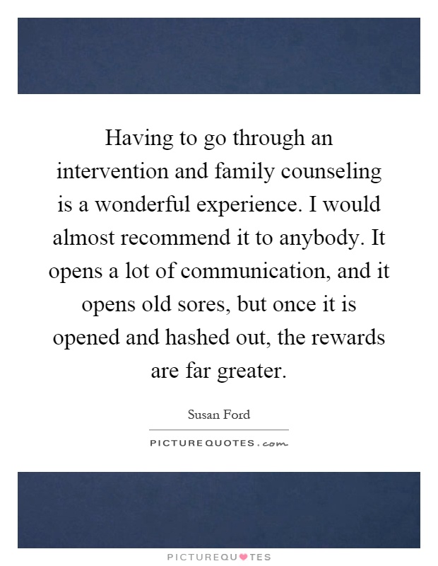 Having to go through an intervention and family counseling is a wonderful experience. I would almost recommend it to anybody. It opens a lot of communication, and it opens old sores, but once it is opened and hashed out, the rewards are far greater Picture Quote #1