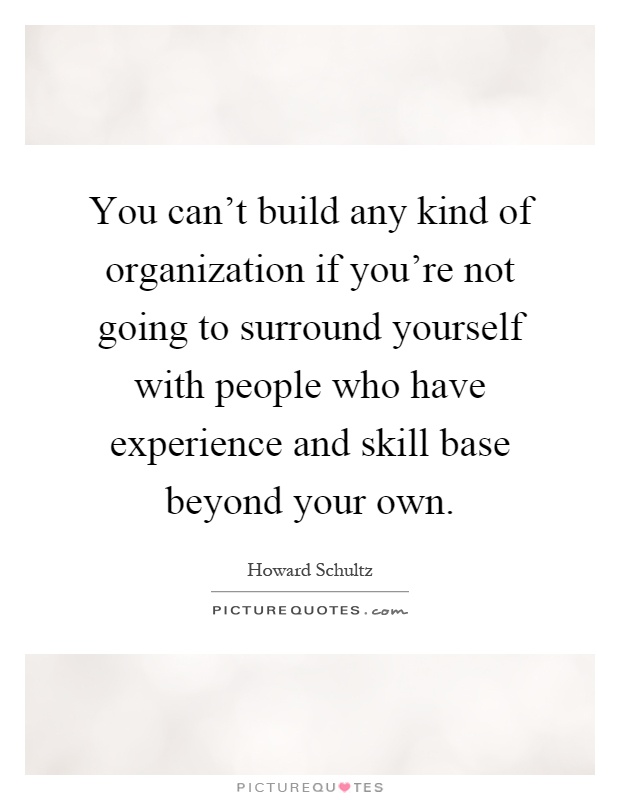 You can't build any kind of organization if you're not going to surround yourself with people who have experience and skill base beyond your own Picture Quote #1