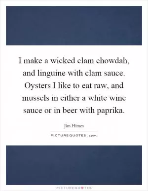 I make a wicked clam chowdah, and linguine with clam sauce. Oysters I like to eat raw, and mussels in either a white wine sauce or in beer with paprika Picture Quote #1