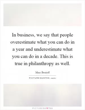 In business, we say that people overestimate what you can do in a year and underestimate what you can do in a decade. This is true in philanthropy as well Picture Quote #1