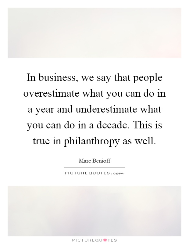 In business, we say that people overestimate what you can do in a year and underestimate what you can do in a decade. This is true in philanthropy as well Picture Quote #1