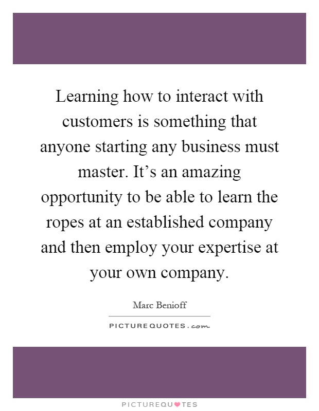 Learning how to interact with customers is something that anyone starting any business must master. It's an amazing opportunity to be able to learn the ropes at an established company and then employ your expertise at your own company Picture Quote #1