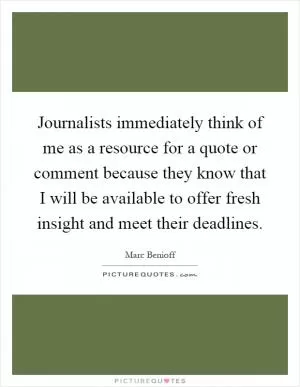 Journalists immediately think of me as a resource for a quote or comment because they know that I will be available to offer fresh insight and meet their deadlines Picture Quote #1