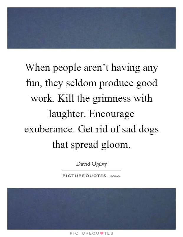 When people aren't having any fun, they seldom produce good work. Kill the grimness with laughter. Encourage exuberance. Get rid of sad dogs that spread gloom Picture Quote #1