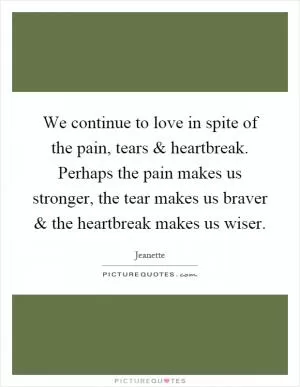 We continue to love in spite of the pain, tears and heartbreak. Perhaps the pain makes us stronger, the tear makes us braver and the heartbreak makes us wiser Picture Quote #1