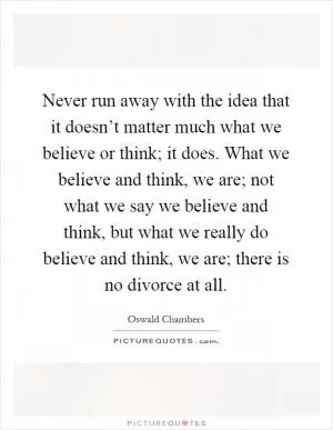 Never run away with the idea that it doesn’t matter much what we believe or think; it does. What we believe and think, we are; not what we say we believe and think, but what we really do believe and think, we are; there is no divorce at all Picture Quote #1