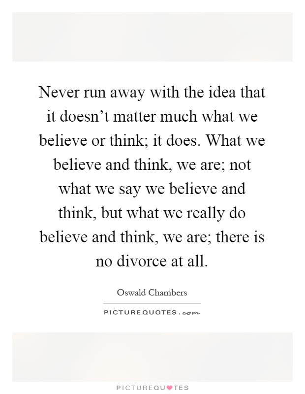 Never run away with the idea that it doesn't matter much what we believe or think; it does. What we believe and think, we are; not what we say we believe and think, but what we really do believe and think, we are; there is no divorce at all Picture Quote #1