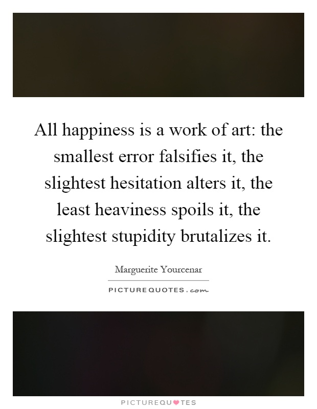 All happiness is a work of art: the smallest error falsifies it, the slightest hesitation alters it, the least heaviness spoils it, the slightest stupidity brutalizes it Picture Quote #1