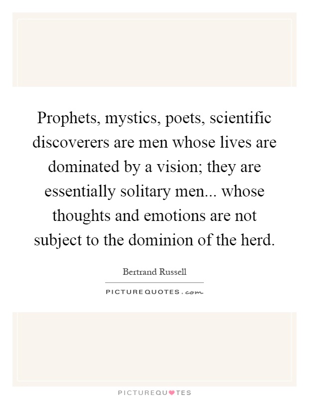 Prophets, mystics, poets, scientific discoverers are men whose lives are dominated by a vision; they are essentially solitary men... whose thoughts and emotions are not subject to the dominion of the herd Picture Quote #1