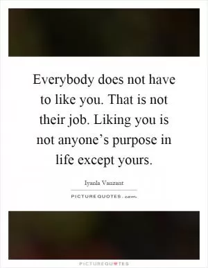 Everybody does not have to like you. That is not their job. Liking you is not anyone’s purpose in life except yours Picture Quote #1