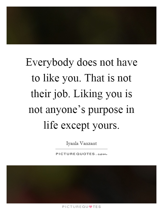 Everybody does not have to like you. That is not their job. Liking you is not anyone's purpose in life except yours Picture Quote #1