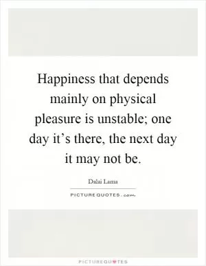 Happiness that depends mainly on physical pleasure is unstable; one day it’s there, the next day it may not be Picture Quote #1