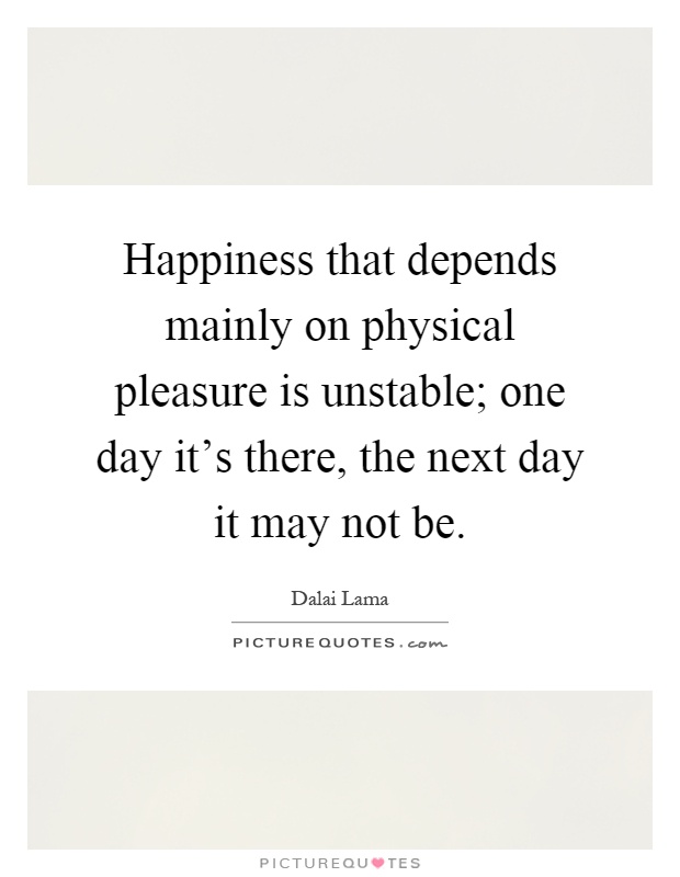 Happiness that depends mainly on physical pleasure is unstable; one day it's there, the next day it may not be Picture Quote #1