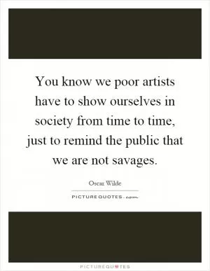 You know we poor artists have to show ourselves in society from time to time, just to remind the public that we are not savages Picture Quote #1