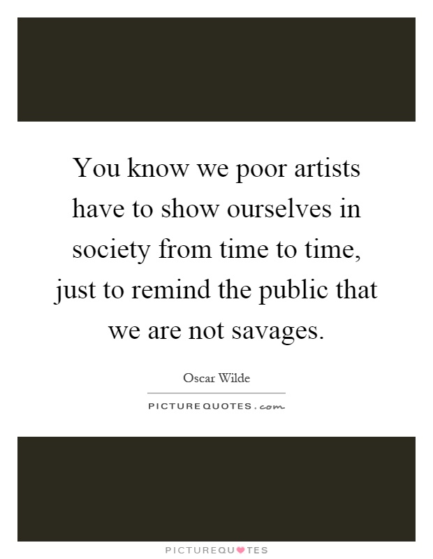 You know we poor artists have to show ourselves in society from time to time, just to remind the public that we are not savages Picture Quote #1