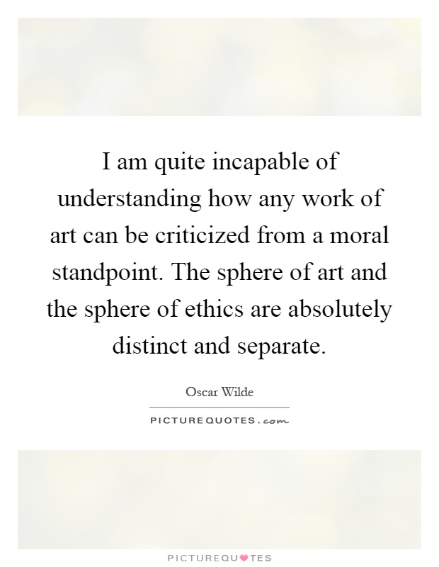 I am quite incapable of understanding how any work of art can be criticized from a moral standpoint. The sphere of art and the sphere of ethics are absolutely distinct and separate Picture Quote #1