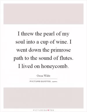 I threw the pearl of my soul into a cup of wine. I went down the primrose path to the sound of flutes. I lived on honeycomb Picture Quote #1