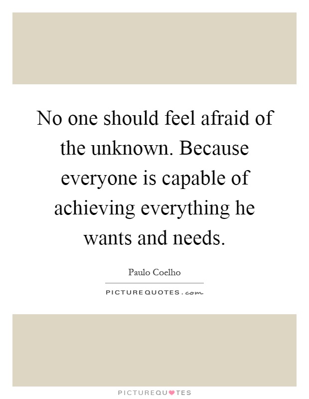 No one should feel afraid of the unknown. Because everyone is capable of achieving everything he wants and needs Picture Quote #1