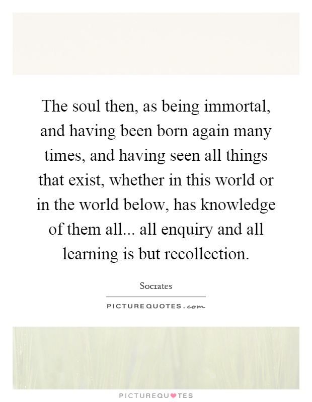 The soul then, as being immortal, and having been born again many times, and having seen all things that exist, whether in this world or in the world below, has knowledge of them all... all enquiry and all learning is but recollection Picture Quote #1