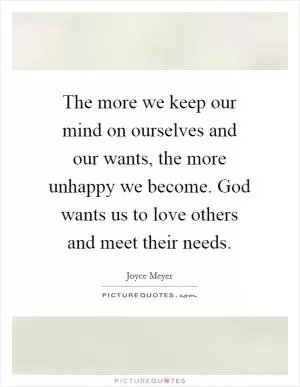 The more we keep our mind on ourselves and our wants, the more unhappy we become. God wants us to love others and meet their needs Picture Quote #1