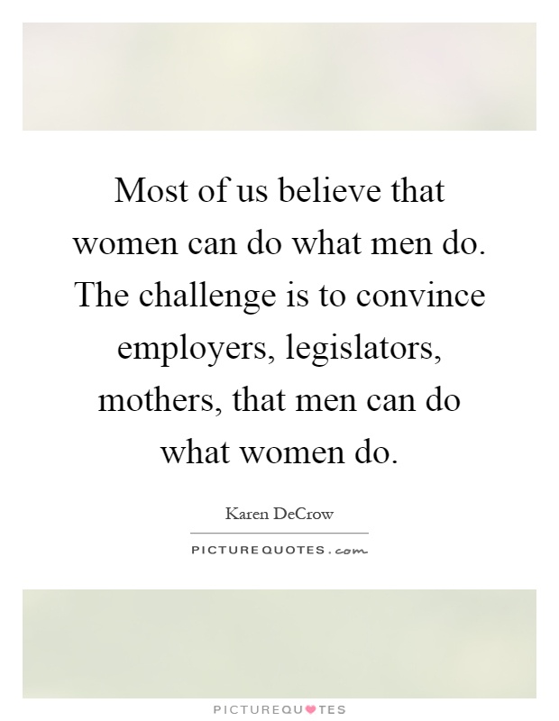 Most of us believe that women can do what men do. The challenge is to convince employers, legislators, mothers, that men can do what women do Picture Quote #1