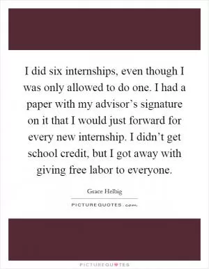 I did six internships, even though I was only allowed to do one. I had a paper with my advisor’s signature on it that I would just forward for every new internship. I didn’t get school credit, but I got away with giving free labor to everyone Picture Quote #1