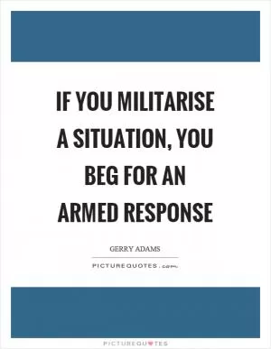 If you militarise a situation, you beg for an armed response Picture Quote #1