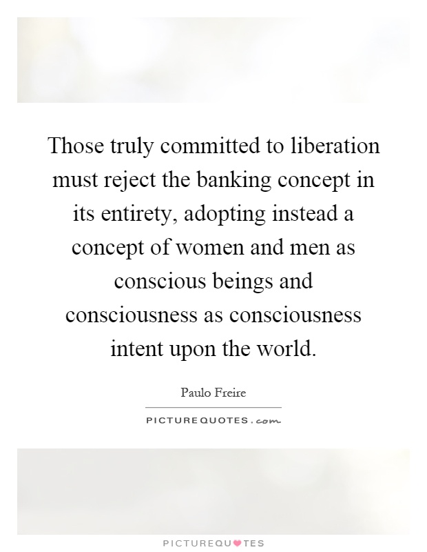 Those truly committed to liberation must reject the banking concept in its entirety, adopting instead a concept of women and men as conscious beings and consciousness as consciousness intent upon the world Picture Quote #1