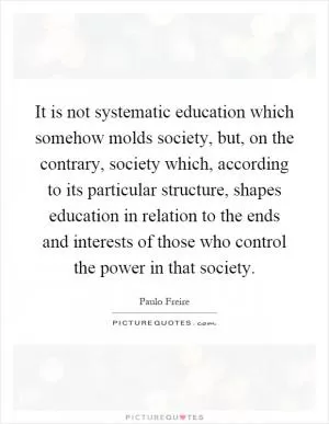 It is not systematic education which somehow molds society, but, on the contrary, society which, according to its particular structure, shapes education in relation to the ends and interests of those who control the power in that society Picture Quote #1