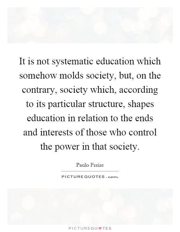 It is not systematic education which somehow molds society, but, on the contrary, society which, according to its particular structure, shapes education in relation to the ends and interests of those who control the power in that society Picture Quote #1