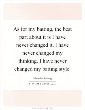 As for my batting, the best part about it is I have never changed it. I have never changed my thinking, I have never changed my batting style Picture Quote #1