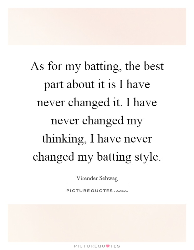 As for my batting, the best part about it is I have never changed it. I have never changed my thinking, I have never changed my batting style Picture Quote #1
