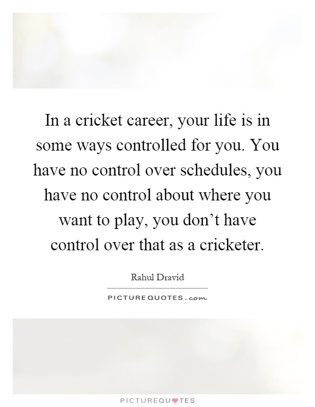 In a cricket career, your life is in some ways controlled for you. You have no control over schedules, you have no control about where you want to play, you don't have control over that as a cricketer Picture Quote #1