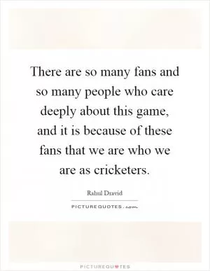 There are so many fans and so many people who care deeply about this game, and it is because of these fans that we are who we are as cricketers Picture Quote #1