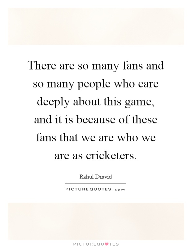 There are so many fans and so many people who care deeply about this game, and it is because of these fans that we are who we are as cricketers Picture Quote #1