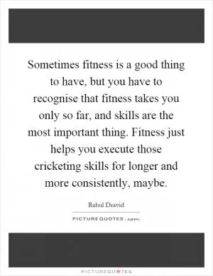 Sometimes fitness is a good thing to have, but you have to recognise that fitness takes you only so far, and skills are the most important thing. Fitness just helps you execute those cricketing skills for longer and more consistently, maybe Picture Quote #1