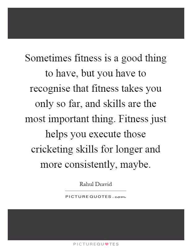 Sometimes fitness is a good thing to have, but you have to recognise that fitness takes you only so far, and skills are the most important thing. Fitness just helps you execute those cricketing skills for longer and more consistently, maybe Picture Quote #1