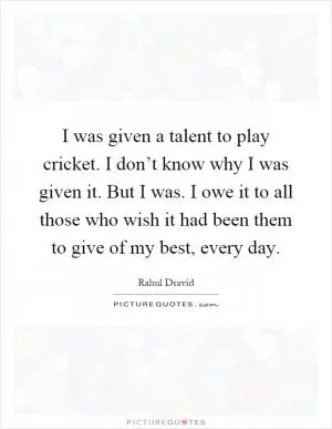 I was given a talent to play cricket. I don’t know why I was given it. But I was. I owe it to all those who wish it had been them to give of my best, every day Picture Quote #1