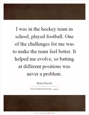 I was in the hockey team in school, played football. One of the challenges for me was to make the team feel better. It helped me evolve, so batting at different positions was never a problem Picture Quote #1