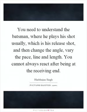 You need to understand the batsman, where he plays his shot usually, which is his release shot, and then change the angle, vary the pace, line and length. You cannot always react after being at the receiving end Picture Quote #1