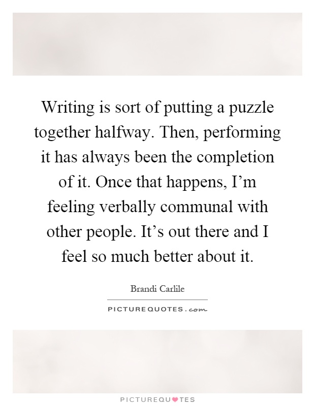 Writing is sort of putting a puzzle together halfway. Then, performing it has always been the completion of it. Once that happens, I'm feeling verbally communal with other people. It's out there and I feel so much better about it Picture Quote #1