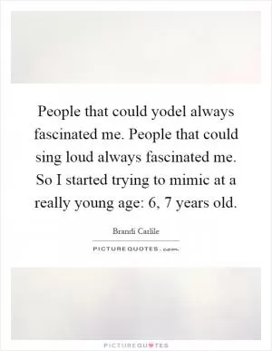 People that could yodel always fascinated me. People that could sing loud always fascinated me. So I started trying to mimic at a really young age: 6, 7 years old Picture Quote #1