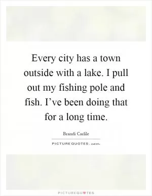 Every city has a town outside with a lake. I pull out my fishing pole and fish. I’ve been doing that for a long time Picture Quote #1